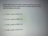 A bus starts from rest with a constant acceleration of 1 m/s.
Determine the time required for it to attain a speed of 25 m/s
and the distance traveled.
O t=25 s and s=312.5 m
O t=15 s and s=300.3 m
O t=20 s and s=185.5 m
t=35 s and s=212.5 m
