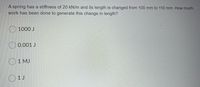 A spring has a stiffness of 20 kN/m and its length is changed from 100 mm to 110 mm. How much
work has been done to generate this change in length?
O 1000 J
O 0.001 J
O1 MJ
O1J
