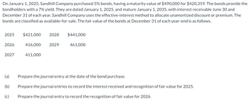 On January 1, 2025, Sandhill Company purchased 5% bonds, having a maturity value of $490,000 for $420,359. The bonds provide the
bondholders with a 7% yield. They are dated January 1, 2025, and mature January 1, 2035, with interest receivable June 30 and
December 31 of each year. Sandhill Company uses the effective-interest method to allocate unamortized discount or premium. The
bonds are classified as available-for-sale. The fair value of the bonds at December 31 of each year-end is as follows.
2025
2026
2027
(a)
(b)
(c)
$421,000 2028 $441,000
416,000 2029
411,000
461,000
Prepare the journal entry at the date of the bond purchase.
Prepare the journal entries to record the interest received and recognition of fair value for 2025.
Prepare the journal entry to record the recognition of fair value for 2026.