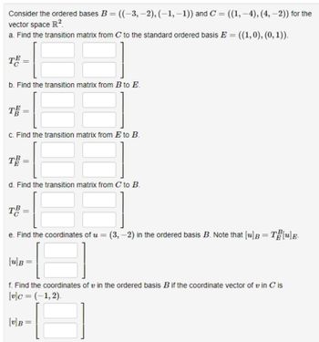 Consider the ordered bases B = ((-3,-2), (-1,-1)) and C = ((1, –4), (4, -2)) for the
−1))
vector space R².
a. Find the transition matrix from C to the standard ordered basis E = ((1,0), (0, 1)).
TE =
b. Find the transition matrix from B to E.
TE=
c. Find the transition matrix from E to B.
TB
d. Find the transition matrix from C to B.
TB =
e. Find the coordinates of u = (3,-2) in the ordered basis B. Note that [u] B = T[u]E.
[u]B
f. Find the coordinates of u in the ordered basis B if the coordinate vector of vin C is
[v]c = (-1,2).
[v]B
=