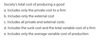 Society's total cost of producing a good
a. Includes only the private cost to a firm
b. Includes only the external cost
c. Includes all private and external costs
d. Includes the sunk cost and the total variable cost of a firm
e. Includes only the average variable cost of production