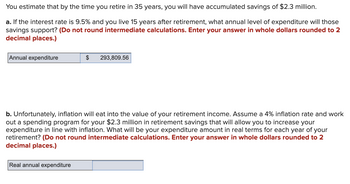 You estimate that by the time you retire in 35 years, you will have accumulated savings of $2.3 million.
a. If the interest rate is 9.5% and you live 15 years after retirement, what annual level of expenditure will those
savings support? (Do not round intermediate calculations. Enter your answer in whole dollars rounded to 2
decimal places.)
Annual expenditure
$
Real annual expenditure
293,809.56
b. Unfortunately, inflation will eat into the value of your retirement income. Assume a 4% inflation rate and work
out a spending program for your $2.3 million in retirement savings that will allow you to increase your
expenditure in line with inflation. What will be your expenditure amount in real terms for each year of your
retirement? (Do not round intermediate calculations. Enter your answer in whole dollars rounded to 2
decimal places.)