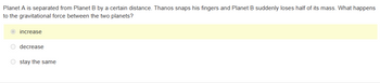 Planet A is separated from Planet B by a certain distance. Thanos snaps his fingers and Planet B suddenly loses half of its mass. What happens
to the gravitational force between the two planets?
increase
O decrease
Ostay the same