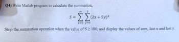 Q4) Write Matlab program to calculate the summation,
co 5
S =
ΣΣ (2x + 5y)2
x=0_y=0
Stop the summation operation when the value of S≥ 100, and display the values of sum, last x and last y.