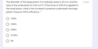 The diameter of the large piston of a hydraulic press is 20 cm, and the
2 points
area of the small piston is 0.50 cm^2. If the force of 400 N is applied to
the small piston, what is the increase in pressure underneath the large
piston? Assume 100% efficiency. *
2 MPа
4 MPа
8 MPa
32 MPa
NA
