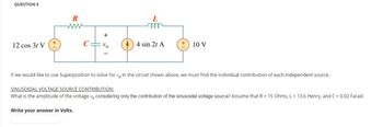 QUESTION 5
12 cos 3t V
R
www
+
Vo
L
4 sin 2t A
10 V
If we would like to use Superposition to solve for vo in the circuit shown above, we must find the individual contribution of each independent source.
SINUSOIDAL VOLTAGE SOURCE CONTRIBUTION:
What is the amplitude of the voltage vo considering only the contribution of the sinusoidal voltage source? Assume that R = 15 Ohms, L= 13.6 Henry, and C = 0.02 Farad.
Write your answer in Volts.