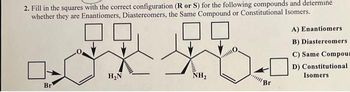 2. Fill in the squares with the correct configuration (R or S) for the following compounds and determine
whether they are Enantiomers, Diastereomers, the Same Compound or Constitutional Isomers.
Br
H₂N
NH₂
"Br
A) Enantiomers
B) Diastereomers
C) Same Compour
D) Constitutional
Isomers