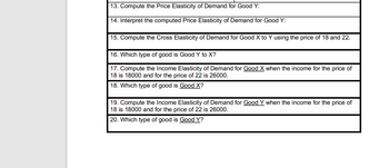 13. Compute the Price Elasticity of Demand for Good Y:
14. Interpret the computed Price Elasticity of Demand for Good Y:
15. Compute the Cross Elasticity of Demand for Good X to Y using the price of 18 and 22.
16. Which type of good is Good Y to X?
17. Compute the Income Elasticity of Demand for Good X when the income for the price of
18 is 18000 and for the price of 22 is 26000.
18. Which type of good is Good X?
19. Compute the Income Elasticity of Demand for Good Y when the income for the price of
18 is 18000 and for the price of 22 is 26000.
20. Which type of good is Good Y?