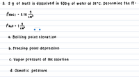 3. 2 g of NacI is dissolved in 500 g of water at 35°C. Determine the ff:
PNacI • 2.16
cm
a. Boiling point elevation
b. Freezing point depression
C. Vapor pressure of the solution
d. Osmotic pre ssure
