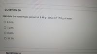 QUESTION 30
Calculate the mass/mass percent of 8.46 g SrCI, in 117.0 g of water.
O 6.74%
O 7.23%
O 8.46%
O 10.2%
QUESTION 31
