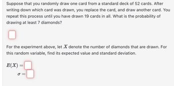 Suppose that you randomly draw one card from a standard deck of 52 cards. After writing down which card was drawn, you replace the card, and draw another card. You repeat this process until you have drawn 19 cards in all. What is the probability of drawing at least 7 diamonds?

For the experiment above, let \( X \) denote the number of diamonds that are drawn. For this random variable, find its expected value and standard deviation.

\[ E(X) = \]

\[ \sigma = \]