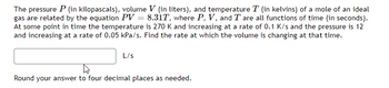 The pressure P (in kilopascals), volume V (in liters), and temperature T (in kelvins) of a mole of an ideal
gas are related by the equation PV = 8.31T, where P, V, and T are all functions of time (in seconds).
At some point in time the temperature is 270 K and increasing at a rate of 0.1 K/s and the pressure is 12
and increasing at a rate of 0.05 kPa/s. Find the rate at which the volume is changing at that time.
L/s
t
Round your answer to four decimal places as needed.