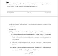 |A 8
A sequence of independent Bernoulli trials with probability of success p is performed. Let the
random variable Xbe the number of failures before the first success.
R.D.R EGALA
STAT 203
March 4, 2021
a) Find the probability mass function of X, confirming that the sum over all possible values
of X is one.
b) Obtain E(X)
c) The probability of an enemy aircraft penetrating friendly airspace is 0.01.
i) What is the probability that the first penetration of friendly airspace is accomplished
by the 80th aircraft to attempt the penetration, assuming penetration attempts are
independent?
i) What is the probability that it will take more than 80 attempts to penetrate friendly
airspace?
i) Consider Y, the total number of failures before the second success. Find the probability
mass function of Y. By considering the mean of X, show that
E (Y) = 2|
