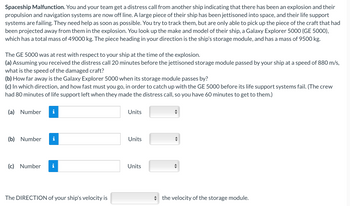 Spaceship Malfunction. You and your team get a distress call from another ship indicating that there has been an explosion and their
propulsion and navigation systems are now off line. A large piece of their ship has been jettisoned into space, and their life support
systems are failing. They need help as soon as possible. You try to track them, but are only able to pick up the piece of the craft that had
been projected away from them in the explosion. You look up the make and model of their ship, a Galaxy Explorer 5000 (GE 5000),
which has a total mass of 49000 kg. The piece heading in your direction is the ship's storage module, and has a mass of 9500 kg.
The GE 5000 was at rest with respect to your ship at the time of the explosion.
(a) Assuming you received the distress call 20 minutes before the jettisoned storage module passed by your ship at a speed of 880 m/s,
what is the speed of the damaged craft?
(b) How far away is the Galaxy Explorer 5000 when its storage module passes by?
(c) In which direction, and how fast must you go, in order to catch up with the GE 5000 before its life support systems fail. (The crew
had 80 minutes of life support left when they made the distress call, so you have 60 minutes to get to them.)
(a) Number i
(b) Number i
(c) Number
The DIRECTION of your ship's velocity is
Units
Units
Units
1
the velocity of the storage module.