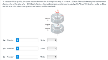 To create artificial gravity, the space station shown in the drawing is rotating at a rate of 2.20 rpm. The radii of the cylindrically shaped
chambers have the ratio rA/B = 5.00. Each chamber A simulates an acceleration due to gravity of 7.70 m/s². Find values for (a) rÃ, (b) rá,
and (c) the acceleration due to gravity that is simulated in chamber B.
(a) Number
(b) Number i
(c) Number
MO
Units
Units
Units
Chamber
A
Chamber
B
Chamber
A
"
◄►