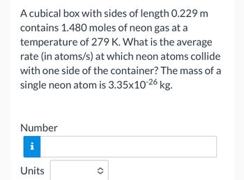 **Problem Statement:**

A cubical box with sides of length 0.229 m contains 1.480 moles of neon gas at a temperature of 279 K. What is the average rate (in atoms/s) at which neon atoms collide with one side of the container? The mass of a single neon atom is \(3.35 \times 10^{-26}\) kg.

**Input Fields:**

- **Number**: [Input box for numerical answer]
- **Units**: [Dropdown to select units] 

In this problem, you are asked to calculate the average collision rate of neon atoms with one side of the cubical container. Use the provided values and apply relevant formulas from kinetic molecular theory and gas laws for your calculation.