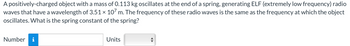 A positively-charged object with a mass of 0.113 kg oscillates at the end of a spring, generating ELF (extremely low frequency) radio
waves that have a wavelength of 3.51 × 107 m. The frequency of these radio waves is the same as the frequency at which the object
oscillates. What is the spring constant of the spring?
Number i
Units
↔