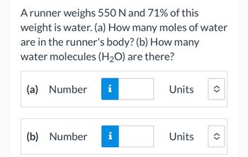 A runner weighs 550 N and 71% of this
weight is water. (a) How many moles of water
are in the runner's body? (b) How many
water molecules (H₂O) are there?
(a) Number
(b) Number
i
Units
Units
<>
<>