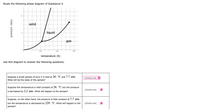 Study the following phase diagram of Substance X.
12
solid
liquid
6.
gas
200
400
600
temperature (K)
Use this diagram to answer the following questions.
Suppose a small sample of pure X is held at 26. °C and 7.7 atm.
What will be the state of the sample?
(choose one) O
Suppose the temperature is held constant at 26. °C but the pressure
(choose one)
is decreased by 2.2 atm. What will happen to the sample?
Suppose, on the other hand, the pressure is held constant at 7.7 atm
but the temperature is decreased by 229. °C. What will happen to the
(choose one)
sample?
pressure (atm)
