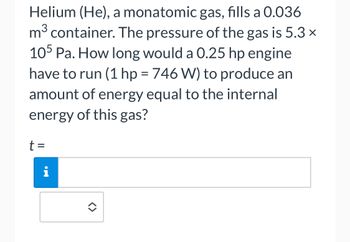 Helium (He), a monatomic gas, fills a 0.036
3
m³ container. The pressure of the gas is 5.3 ×
105 Pa. How long would a 0.25 hp engine
have to run (1 hp = 746 W) to produce an
amount of energy equal to the internal
energy of this gas?
t =
i
<>