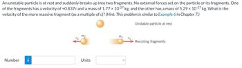 An unstable particle is at rest and suddenly breaks up into two fragments. No external forces act on the particle or its fragments. One
of the fragments has a velocity of +0.837c and a mass of 1.77 × 10-27 kg, and the other has a mass of 5.29 × 10-27 kg. What is the
velocity of the more massive fragment (as a multiple of c)? (Hint: This problem is similar to Example 6 in Chapter 7.)
Unstable particle at rest
Number i
V2
m2
Units
m1
V1
Recoiling fragments