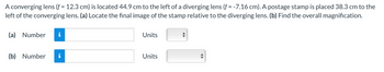 A converging lens (f = 12.3 cm) is located 44.9 cm to the left of a diverging lens (f = -7.16 cm). A postage stamp is placed 38.3 cm to the
left of the converging lens. (a) Locate the final image of the stamp relative to the diverging lens. (b) Find the overall magnification.
(a) Number i
(b) Number
Units
Units