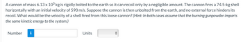 A cannon of mass 6.13 x 10³ kg is rigidly bolted to the earth so it can recoil only by a negligible amount. The cannon fires a 74.5-kg shell
horizontally with an initial velocity of 590 m/s. Suppose the cannon is then unbolted from the earth, and no external force hinders its
recoil. What would be the velocity of a shell fired from this loose cannon? (Hint: In both cases assume that the burning gunpowder imparts
the same kinetic energy to the system.)
Number i
Units
◄►