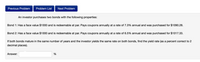 Previous Problem
Problem List
Next Problem
An investor purchases two bonds with the following properties:
Bond 1: Has a face value $1000 and is redeemable at par. Pays coupons annually at a rate of 7.3% annual and was purchased for $1090.28.
Bond 2: Has a face value $1000 and is redeemable at par. Pays coupons annually at a rate of 6.5% annual and was purchased for $1017.33.
If both bonds mature in the same number of years and the investor yields the same rate on both bonds, find the yield rate (as a percent correct to 2
decimal places).
Answer:
%
