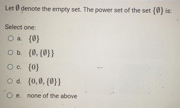 Let Ødenote the empty set. The power set of the set {0} is:
Select one:
O a. {0}
O b. {0, {0}}
O c. {0}
O d. {0,0,{0}}
Oe.
none of the above
Burg