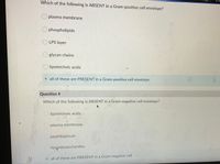 Which
Which of the following is ABSENT in a Gram-positive cell envelope?
O plasma membrane
O phospholipids
O LPS layer
glycan chains
lipoteichoic acids
all of these are PRESENT in a Gram-positive cell envelope
Question 4
Which of the following is ABSENT in a Gram-negative cell envelope?
O lipoteichoic acids
plasma membrane
O peptidoglycan-
lipapolysaccharides
all of these are PRESENT in a Gram-negative cell
