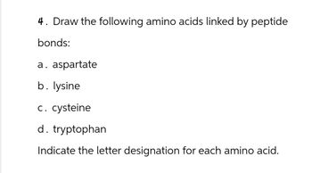 4. Draw the following amino acids linked by peptide
bonds:
a. aspartate
b. lysine
c. cysteine
d. tryptophan
Indicate the letter designation for each amino acid.