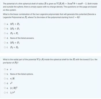 The potential of a thin spherical shell of radius R is given as V(R, 0) = 3 cos² 0 + cos 0 - 1. Both inside
and outside the sphere, there is empty space with no charge density. The questions on this page are based
on this system.
What is the linear combination of the two Legendre polynomials that will generate this potential (Denote a
Legendre Polynomial as P₁, where I is the index of the polynomial starting from 1 = 0)?
O a. 2P₁ + P₂
O b. 2P3 + P₁
O c. Po + P₁
O d. None of the listed answers.
O e. 2P₂ + P1₁
Of. P3 + P2
What is the radial part of the potential V(r, 0) inside the spherical shell for the Pi with the lowest l (i.e. the
pre-factor of Pi)?
O a. r
O b. None of the listed options.
O c. r/R
O d. 2
O e.
O f.
(r/R)²
1/²