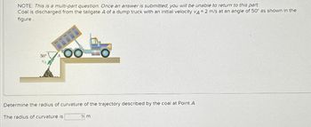 NOTE: This is a multi-part question. Once an answer is submitted, you will be unable to return to this part.
Coal is discharged from the tailgate A of a dump truck with an initial velocity VA= 2 m/s at an angle of 50° as shown in the
figure.
50°
OO
Determine the radius of curvature of the trajectory described by the coal at Point A.
The radius of curvature is
9 m.