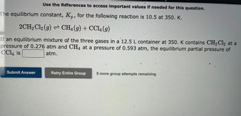 Use the References to access important values if needed for this question.
The equilibrium constant, Kp, for the following reaction is 10.5 at 350. K.
2CH₂Cl2 (g) CH4 (9) + CCl4 (9)
If an equilibrium mixture of the three gases in a 12.5 L container at 350. K contains CH₂Cl2 at a
pressure of 0.276 atm and CH4 at a pressure of 0.593 atm, the equilibrium partial pressure of
CCl4 is
atm.
Submit Answer
Retry Entire Group
1
8 more group attempts remaining