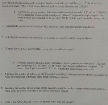 A 0.8250 g of soda ash sample was dissolved in distilled H₂O and diluted to 250-mL using a
volumetric flask. This solution was labeled as dilute soda ash solution (DSAS).
a. A 50.00 mL aliquot portion of the dilute soda ash solution needed 5.20 mL of 0.1200 M
HCI to reach the phenolphthalein end point. About 2-3 drops of methyl orange to the
same mixture and it needed 10.00 mL of 0.1200 M HCI to reach the methyl orange end
point.
1. Calculate the number of millimoles of HCI needed to reach the phenolphthalein end point.
2. Calculate the number of millimoles of HCI needed to reach the methyl orange end point.
3. What is the %Na₂CO, and %NaHCO, present in the soda ash sample?
b. From the dilute soda ash solution (DSAS) two 50-mL portions were obtained. The first
portion needed 5.20 mL of 0.1200 M HCI to reach the phenolphthalein end point. The
second 50-ml portion needed 15.20 mL to reach the methyl orange end point.
4. Calculate the number of millimoles of HCI needed to reach the phenolphthalein end point and relate the
value to the number of mmoles of the basic components present.
5. Calculate the number of millimoles of HCI needed to reach the methyl orange end point and relate the
value to the number of mmoles of the basic components present.
6. What is the %Na-CO, and %NaHCO, present in the soda ash sample?