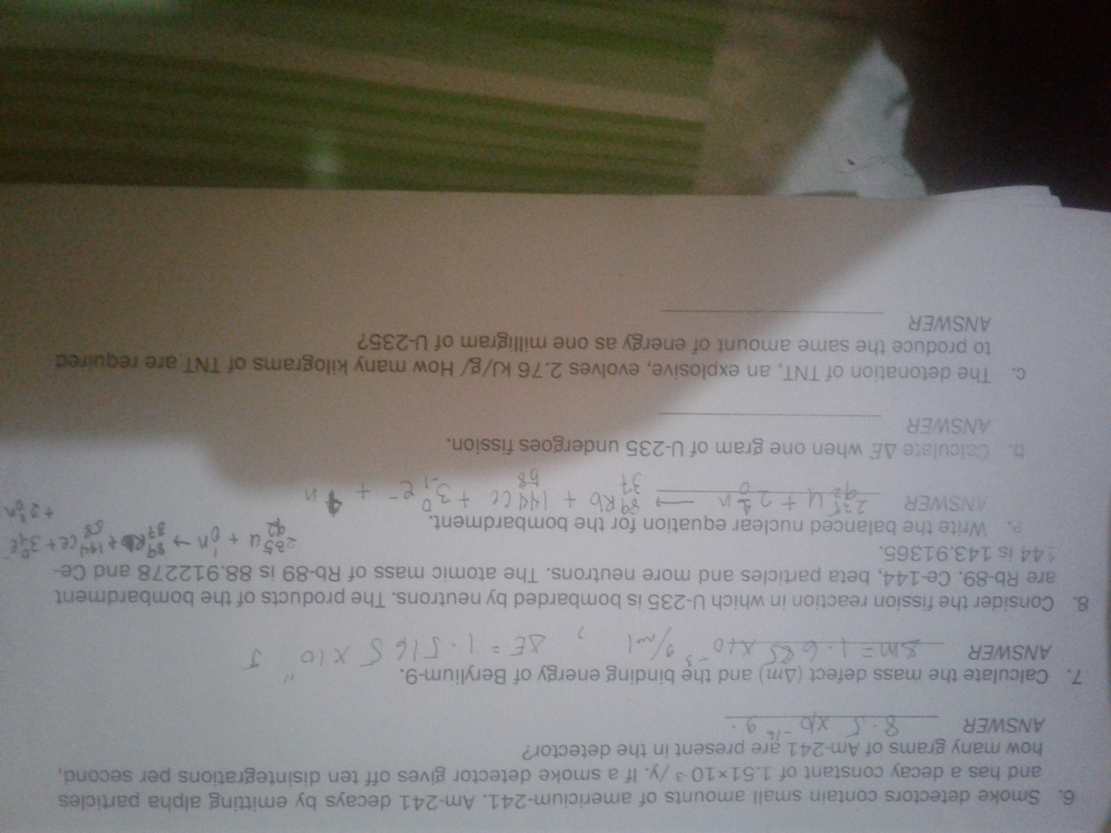 6. Smoke detectors contain small amounts of americium-241. Am-241 decays by emitting alpha particles
and has a decay constant of 1.51x103/y. If a smoke detector gives off ten disintegrations per second
how many grams of Am-241 are present in the detector?
7. Calculate the mass defect (Am) and the binding energy of Berylium-9.
ANSWER
1/6..07 53 E
8. Considerthe fission reaction in which U-235 is bombarded by neutrons. The products of the bombardment
are Rb-89. Ce-144, beta particles and more neutrons. The atomic mass of Rb-89 is 88.912278 and Ce-
144 is 143.91365.
a. Write the balanced nuclear equation for the bombardment.
85u+n ce+ 3
ANSWER
utogn
Rb +144Cet3e +
&4
5. Oalculate AE when one gram of U-235 undergoes fission.
ANSWER
c. The detonation of TNT, an explosive, evolves 2.76 kJ/g/ How many kilograms of TNT are required
to produce the same amount of energy as one milligram of U-235?
ANSWER
