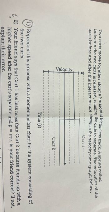 Two carts move together along a horizontal frictionless track. A spring coiled
between the two carts is released, causing the carts to separate. The velocities of the
carts before and after this interaction are shown in the velocity-time graph below.
-Cart t-
Velocity
ww
9999 9999 9999
Sonne soon
50000 30000 3000
ww ww ww
www ww ww www
9999
9000 9000
2000
ww
ww
ww
0000
2009
0000
ww
www
ww m
0000 0000 0000
ww
2015
DODC
www.
www www.
www
0900
Cart 2
9020
www www www ww
30000 30000 30000
www
wwwwwww 8802 NNN www www
ww
www
ANNA
10004
www.
Time (s)
1)) Represent this process with a momentum bar chart for the system consisting of
the two carts.
1 2) Your friend says that Cart 1 has less mass than Cart 2 because it ends up with a
higher speed after the cart's separate and p = mv. Is your friend correct? If not,
explain their error.