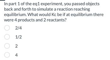 In part 1 of the eq1 experiment, you passed objects
back and forth to simulate a reaction reaching
equilibrium. What would Kc be if at equilibrium there
were 4 products and 2 reactants?
O 2/4
1/2
2
4