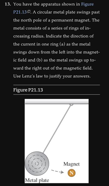 13. You have the apparatus shown in Figure
P21.13. A circular metal plate swings past
the north pole of a permanent magnet. The
metal consists of a series of rings of in-
creasing radius. Indicate the direction of
the current in one ring (a) as the metal
swings down from the left into the magnet-
ic field and (b) as the metal swings up to-
ward the right out of the magnetic field.
Use Lenz's law to justify your answers.
Figure P21.13
Metal plate
Magnet
N