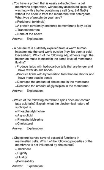 3. You have a protein that is easily extracted from a cell
membrane preparation, without any associated lipids, by
washing with a buffer containing a salt (e.g. 2M NaBr)
without the need to treat the membrane with detergents.
What type of protein do you have?
E) Peripheral (extrinsic)
F) A protein covalently anchored to membrane fatty acids
G) Transmembrane
H) None of the above
Answer: Explanation:
4. A bacterium is suddenly expelled from a warm human
intestine into the cold world outside (hey, it's been a cold
December!). Which of the following adjustments might the
bacterium make to maintain the same level of membrane
fluidity?
I) Produce lipids with hydrocarbon tails that are longer and
have fewer double bonds
Produce lipids with hydrocarbon tails that are shorter and
have more double bonds
K) Decrease the amount of cholesterol in the membrane
L)Decrease the amount of glycolipids in the membrane
Answer: Explanation:
5. Which of the following membrane lipids does not contain
fatty acid tails? Explain what the biochemical nature of
such lipid is.
M) Phosphatidylcholine
N) A glycolipid
o) Phosphatidylserine
P) Cholesterol
Answer: Explanation:
6. Cholesterol serves several essential functions in
mammalian cells. Which of the following properties of the
membrane is not influenced by cholesterol?
Q) Thickness
R) Rigidity
s) Fluidity
T) Permeability
Answer: Explanation: