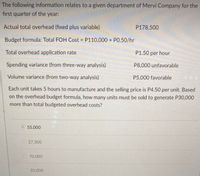 The following information relates to a given department of Mervi Company for the
first quarter of the year:
Actual total overhead (fixed plus variable)
P178,500
Budget formula: Total FOH Cost = P110,000 + PO.50/hr
%3D
Total overhead application rate
P1.50 per hour
Spending variance (from three-way analysis)
P8,000 unfavorable
Volume variance (from two-way analysis)
P5,000 favorable
Each unit takes 5 hours to manufacture and the selling price is P4.50 per unit. Based
on the overhead budget formula, how many units must be sold to generate P30,000
more than total budgeted overhead costs?
55,000
27,500
70,000
35,000
