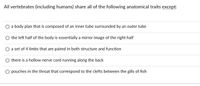All vertebrates (including humans) share all of the following anatomical traits except:
O a body plan that is composed of an inner tube surrounded by an outer tube
the left half of the body is essentially a mirror image of the right half
a set of 4 limbs that are paired in both structure and function
there is a hollow nerve cord running along the back
pouches in the throat that correspond to the clefts between the gills of fish
