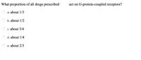 What proportion of all drugs prescribed
· act on G-protein-coupled receptors?
a. about 1/3
b. about 1/2
O c. about 3/4
d. about 1/4
e. about 2/3
