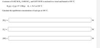 A mixture of 0.402 M H,, 0.488 M I,, and 0.853 M HI is enclosed in a vessel and heated to 430 °C.
H,(g) + 1,(g) = 2 HI(g) K. = 54.3 at 430 °C
Calculate the equilibrium concentrations of each gas at 430 °C.
[H,] =
M
[L] =
M
[HI] :
M
