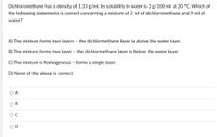 Dichloromethane has a density of 1.33 g/ml, its solubility in water is 2 g/100 ml at 20 °C. Which of
the following statements is correct concerning a mixture of 2 ml of dichloromethane and 9 ml of
water?
A) The mixture forms two layers - the dichlormethane layer is above the water layer.
B) The mixture forms two layer - the dichlormethane layer is below the water layer.
C) The mixture is homogenous - forms a single layer.
D) None of the above is correct.
O A
C.
