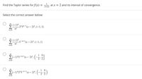 Find the Taylor series for f(x) = atx = 2 and its interval of convergence.
1+2x
Select the correct answer below:
(-1)" 215=-1(x – 2)".(-1, 1]
n!
(-1)" 5-a+1(x – 2)*,(-1, 1)
n!
5-n+l(x-
n=0
00
El-1)"2"5"*-" (x – 2)y", (-,.3)
