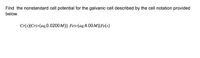 Find the nonstandard cell potential for the galvanic cell described by the cell notation provided
below.
Cr(s)|Cr2+(aq,0.0200M)|| Fe3+(aq,4.00 M)|Fe(s)
