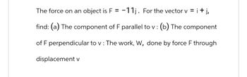 The force on an object is F = -11j. For the vector v = i + j,
find: (a) The component of F parallel to v : (b) The component
of F perpendicular to v : The work, W, done by force F through
displacement v