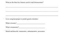 What are the three key features used to read chromosomes?
Go to using karyptypes to predict genetic disorders
What is trisomy?
What is monosomy?
Sketch and describe: metacentric, submetacentric, acrocentric
