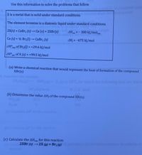 tUse this information to solve the problems that follow.
X is a metal that is solid under standard conditions.
The element bromine is a diatomic liquid under standard conditions.
2X(s) + CaBr, (s) → Ca (s) + 2XBr(s)
AH n = - 300 kJ/molxn
Ca (s) + ½ Br;(1) → CaBr, (s)
AH; =-675 kJ/mol
AH°vop of Br2(1) = +29.6 kJ/mol
%3D
AH°mib of X (s) = +99.5 kJ/mol
sub
%3D
(a) Write a chemical reaction that would represent the heat of formation of the compound
XBr(s)
sConside
2N
S C,
for wh
the following daata are releva
mal)
(b) Determine the value AH,of the compound XBr(s).
205
reaction
(6) Calculate AS
eacrion.
(c) Calculate the AHn for this reaction:
2XBr (s) → 2X (g) + Br2 (g)
dynamic favorabity of
